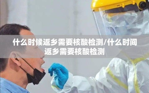 什么时候返乡需要核酸检测/什么时间返乡需要核酸检测
