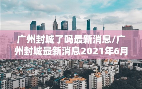 广州封城了吗最新消息/广州封城最新消息2021年6月