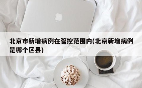 北京市新增病例在管控范围内(北京新增病例是哪个区县)
