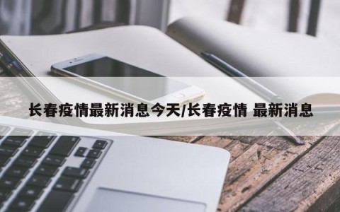长春疫情最新消息今天/长春疫情 最新消息