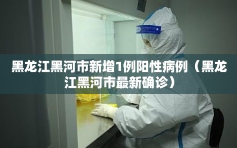 黑龙江黑河市新增1例阳性病例（黑龙江黑河市最新确诊）